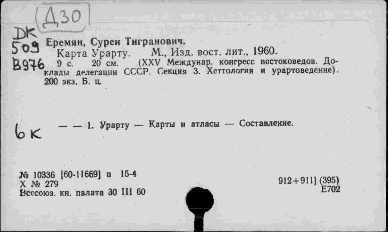 ﻿Еремян, Сурен Тигранович.
Карта Урарту. М., Изд. вост, лит., 1960.
bCflfj 9 с 20 см. (XXV Междунар. конгресс востоковедов. До-оэт клады делегации СССР. Секция 3. Хеттология и урартоведение).
200 экз. Б. ц.
(о <
___ __ 1. Урарту — Карты и атласы — Составление.
№ 10336 (60-116691 п 15-4
X № 279
Всесоюз. кн. палата ЗО Ш 60
912+911] (395)
Е702